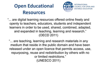 Open Educational
       Resources
“... are digital learning resources offered online freely and
  openly to teachers, educators, students and independent
  learners in order to be used, shared, combined, adapted,
      and expanded in teaching, learning and research.”
                         (OECD 2011)
“... are teaching, learning and research materials in any
  medium that reside in the public domain and have been
released under an open licence that permits access, use,
  repurposing, reuse and redistribution by others with no
                    or limited restrictions.”
                      (UNESCO 2011)
 