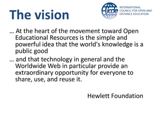 The vision
… At the heart of the movement toward Open
  Educational Resources is the simple and
  powerful idea that the world's knowledge is a
  public good
… and that technology in general and the
  Worldwide Web in particular provide an
  extraordinary opportunity for everyone to
  share, use, and reuse it.

                           Hewlett Foundation
 