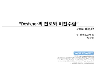 “Designer의 진로와 비전수립”
작성일: 2013-02

주) 와이즈커넥트
박상윤

NOTICE: Proprietary and Confidential
This material is proprietary to Wise Connect inc. It contains trade secret
and confidential information which is solely the property of Wise Connect
inc. This material is for client’s internal use only. It shall not be used,
reproduced, copied, disclosed, transmitted, in whole or in part, without
the express consent of Wise Connect inc.
© 2012 Wise Connect inc., All rights reserved.

 