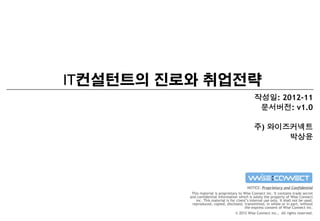 IT컨설턴트의 진로와 취업전략
작성일: 2012-11
문서버전: v1.0
주) 와이즈커넥트
박상윤

NOTICE: Proprietary and Confidential
This material is proprietary to Wise Connect inc. It contains trade secret
and confidential information which is solely the property of Wise Connect
inc. This material is for client’s internal use only. It shall not be used,
reproduced, copied, disclosed, transmitted, in whole or in part, without
the express consent of Wise Connect inc.
© 2012 Wise Connect inc., All rights reserved.

 