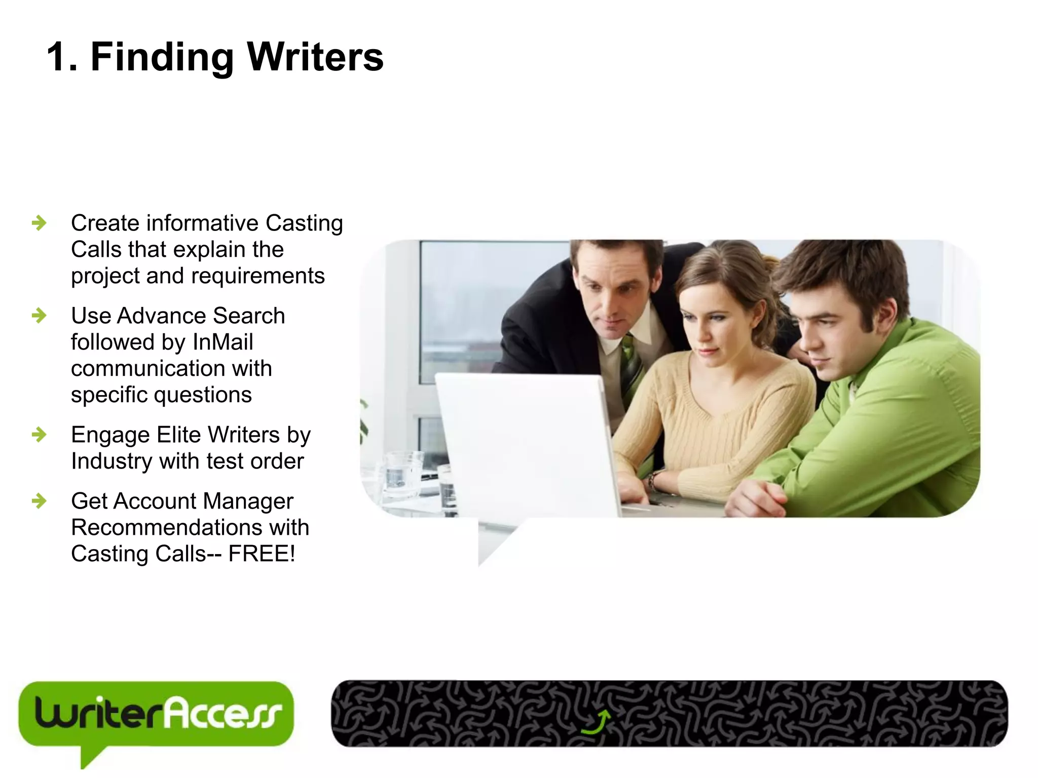 1. Finding Writers


 Create informative Casting
 Calls that explain the
 project and requirements
 Use Advance Search
 followed by InMail
 communication with
 specific questions
 Engage Elite Writers by
 Industry with test order
 Get Account Manager
 Recommendations with
 Casting Calls-- FREE!
 