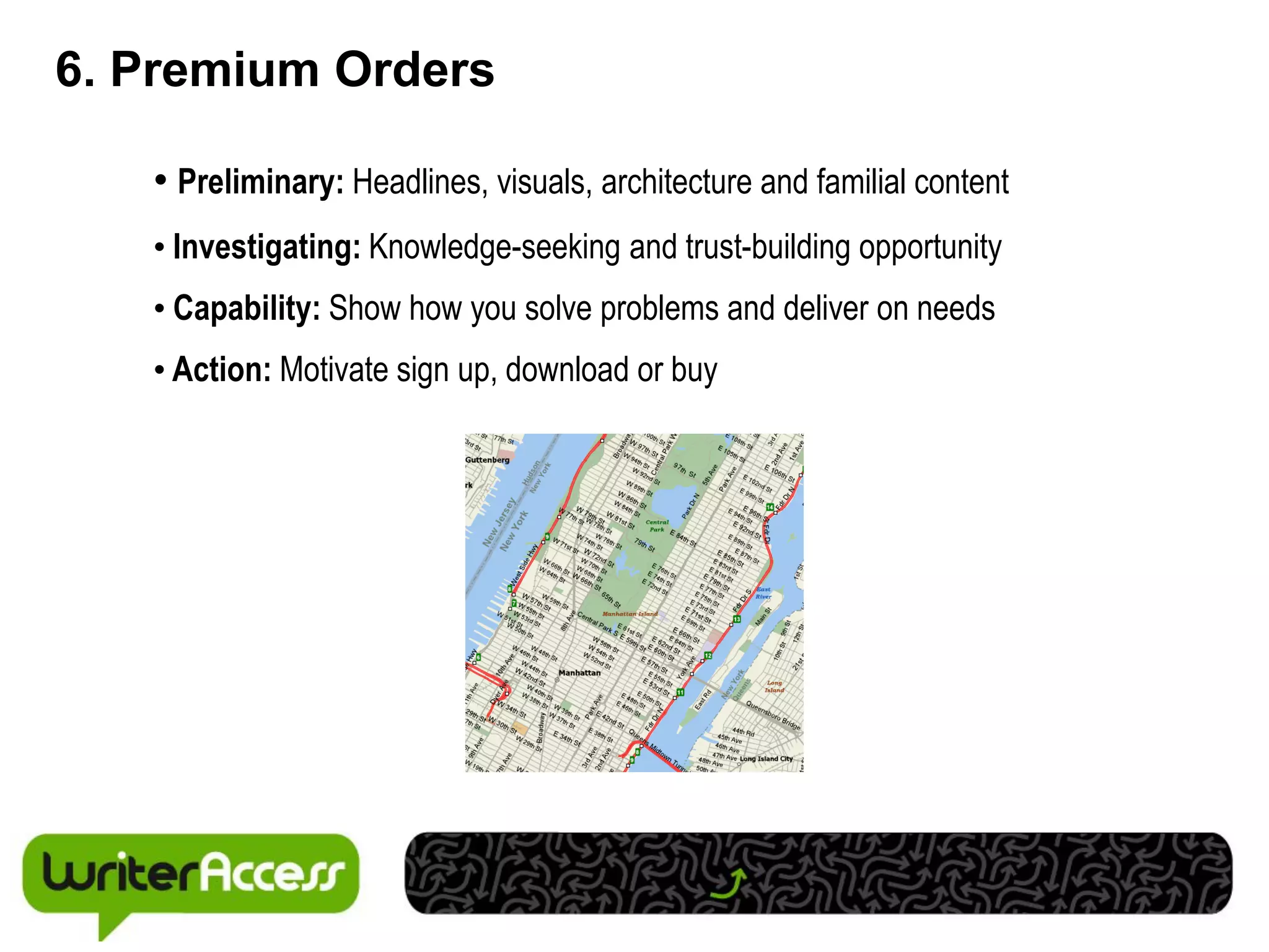 6. Premium Orders

   • Preliminary: Headlines, visuals, architecture and familial content
   • Investigating: Knowledge-seeking and trust-building opportunity
   • Capability: Show how you solve problems and deliver on needs
   • Action: Motivate sign up, download or buy
 