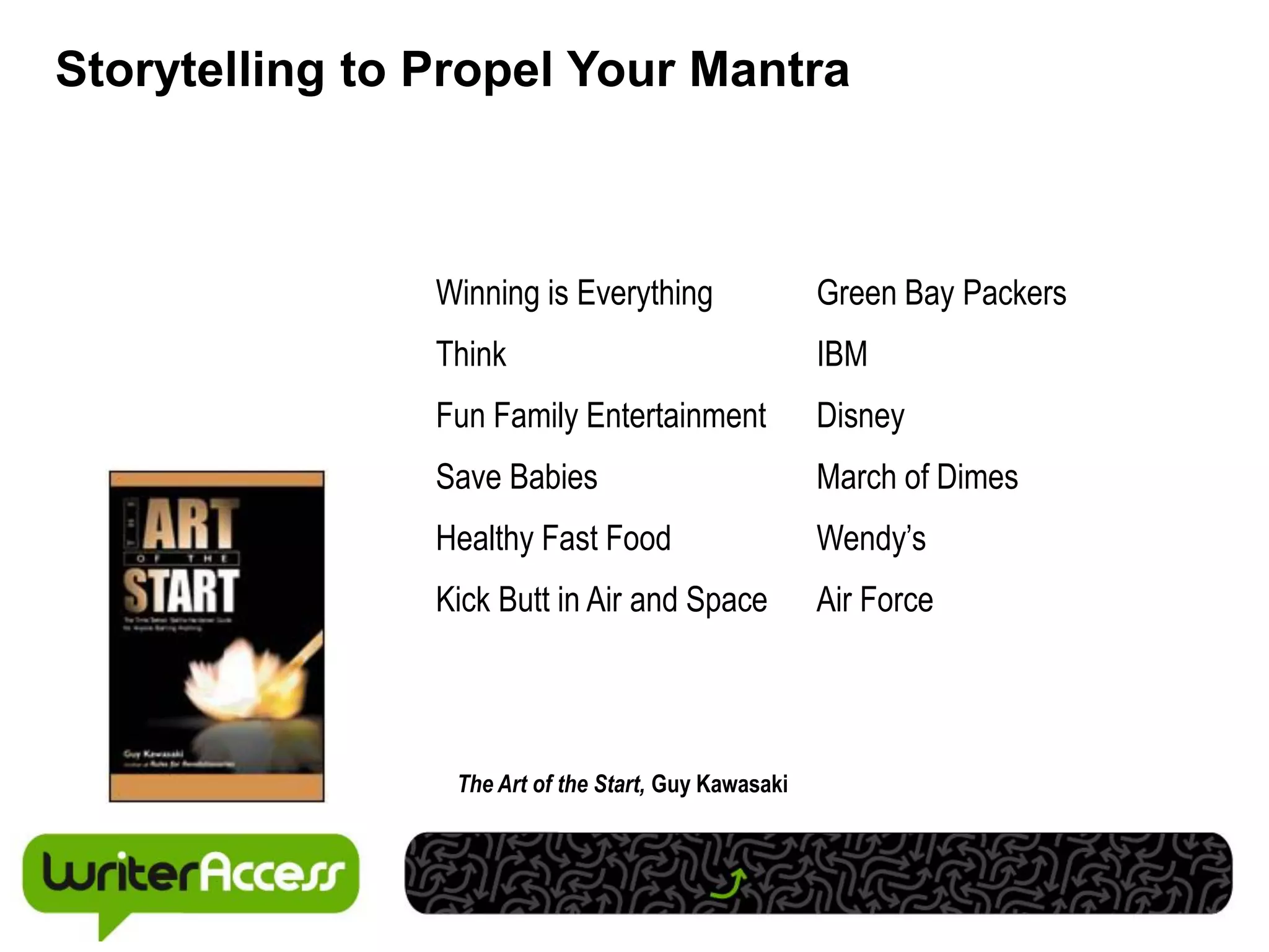 Storytelling to Propel Your Mantra



                Winning is Everything                 Green Bay Packers
                Think                                 IBM
                Fun Family Entertainment              Disney
                Save Babies                           March of Dimes
                Healthy Fast Food                     Wendy’s
                Kick Butt in Air and Space            Air Force




                 The Art of the Start, Guy Kawasaki
 