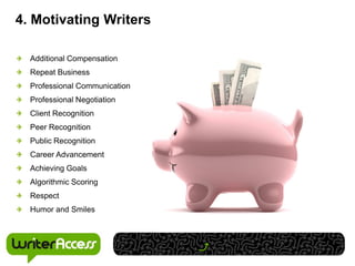 4. Motivating Writers

  Additional Compensation
  Repeat Business
  Professional Communication
  Professional Negotiation
  Client Recognition
  Peer Recognition
  Public Recognition
  Career Advancement
  Achieving Goals
  Algorithmic Scoring
  Respect
  Humor and Smiles
 