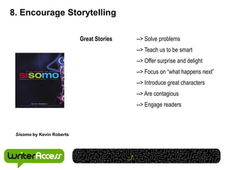 8. Encourage Storytelling

                           Great Stories   --> Solve problems
                                           --> Teach us to be smart
                                           --> Offer surprise and delight
                                           --> Focus on “what happens next”
                                           --> Introduce great characters
                                           --> Are contagious
                                           --> Engage readers



 Sisomo by Kevin Roberts
 