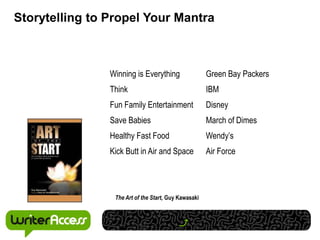 Storytelling to Propel Your Mantra



                Winning is Everything                 Green Bay Packers
                Think                                 IBM
                Fun Family Entertainment              Disney
                Save Babies                           March of Dimes
                Healthy Fast Food                     Wendy’s
                Kick Butt in Air and Space            Air Force




                 The Art of the Start, Guy Kawasaki
 