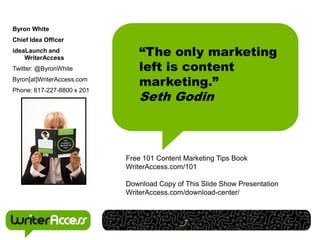 Byron White
Chief Idea Officer
ideaLaunch and
    WriterAccess
                               “The only marketing
Twitter: @ByronWhite           left is content
Byron[at]WriterAccess.com
                               marketing.”
                               Seth Godin
Phone: 617-227-8800 x 201




                            Free 101 Content Marketing Tips Book
                            WriterAccess.com/101

                            Download Copy of This Slide Show Presentation
                            WriterAccess.com/download-center/
 