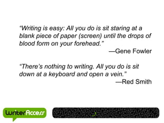 “Writing is easy: All you do is sit staring at a
blank piece of paper (screen) until the drops of
blood form on your forehead.”
                                   —Gene Fowler

“There’s nothing to writing. All you do is sit
down at a keyboard and open a vein.”
                                    —Red Smith
 