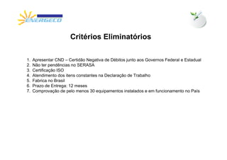 Critérios Eliminatórios

1.   Apresentar CND – Certidão Negativa de Débitos junto aos Governos Federal e Estadual
2.   Não ter pendências no SERASA
3.   Certificação ISO
4.   Atendimento dos itens constantes na Declaração de Trabalho
5.   Fabrica no Brasil
6.   Prazo de Entrega: 12 meses
7.   Comprovação de pelo menos 30 equipamentos instalados e em funcionamento no País
 