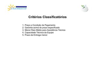Critérios Classificatórios

1.   Preço e Condição de Pagamento
2.   Garantia acima do prazo especificado
3.   Menor Raio Médio para Assistência Técnica
4.   Capacidade Técnica da Equipe
5.   Prazo de Entrega menor
 