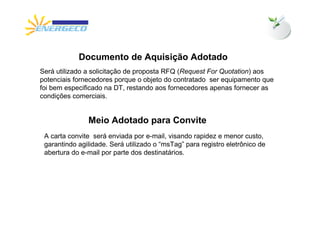 Documento de Aquisição Adotado
Será utilizado a solicitação de proposta RFQ (Request For Quotation) aos
potenciais fornecedores porque o objeto do contratado ser equipamento que
foi bem especificado na DT, restando aos fornecedores apenas fornecer as
condições comerciais.


               Meio Adotado para Convite
 A carta convite será enviada por e-mail, visando rapidez e menor custo,
 garantindo agilidade. Será utilizado o “msTag” para registro eletrônico de
 abertura do e-mail por parte dos destinatários.
 