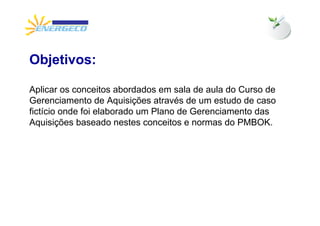 Objetivos:

Aplicar os conceitos abordados em sala de aula do Curso de
Gerenciamento de Aquisições através de um estudo de caso
fictício onde foi elaborado um Plano de Gerenciamento das
Aquisições baseado nestes conceitos e normas do PMBOK.
 