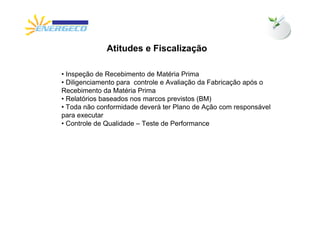 Atitudes e Fiscalização

• Inspeção de Recebimento de Matéria Prima
• Diligenciamento para controle e Avaliação da Fabricação após o
Recebimento da Matéria Prima
• Relatórios baseados nos marcos previstos (BM)
• Toda não conformidade deverá ter Plano de Ação com responsável
para executar
• Controle de Qualidade – Teste de Performance
 