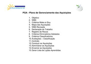 PGA - Plano de Gerenciamento das Aquisições

     1. Objetivo
     2. WBS
     3. Critérios Make or Buy
     4. Mapa das Aquisições
     5. WBS Revisada
     6. Declaração de Trabalho
     7. Registro de Riscos
     8. Critérios Eliminatórios Adotados
     9. Critérios Classificatórios
     10. Avaliações – Classificação
     11. Contrato
     12. Conduzir as Aquisições
     13. Administrar as Aquisiçõse
     14. Encerrar as Aquisições
     15. Gerar Lista de Lições Aprendidas
 