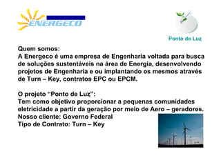 Ponto de Luȥ
Quem somos:
A Energeco é uma empresa de Engenharia voltada para busca
de soluções sustentáveis na área de Energia, desenvolvendo
projetos de Engenharia e ou implantando os mesmos através
de Turn – Key, contratos EPC ou EPCM.

O projeto “Ponto de Luȥ”:
Tem como objetivo proporcionar a pequenas comunidades
eletricidade a partir da geração por meio de Aero – geradores.
Nosso cliente: Governo Federal
Tipo de Contrato: Turn – Key
 