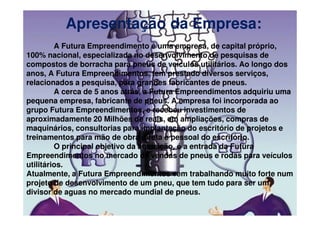 Apresentação da Empresa:
         A Futura Empreendimento é uma empresa, de capital próprio,
100% nacional, especializada no desenvolvimento de pesquisas de
compostos de borracha para pneus de veículos utilitários. Ao longo dos
anos, A Futura Empreendimentos, tem prestado diversos serviços,
relacionados a pesquisa, para grandes fabricantes de pneus.
         A cerca de 5 anos atrás, a Futura Empreendimentos adquiriu uma
pequena empresa, fabricante de pneus. A empresa foi incorporada ao
grupo Futura Empreendimentos, e recebeu investimentos de
aproximadamente 20 Milhões de reais, em ampliações, compras de
maquinários, consultorias para implantação do escritório de projetos e
treinamentos para mão de obra direta e pessoal do escritório.
         O principal objetivo da aquisição, é a entrada da Futura
Empreendimentos no mercado de vendas de pneus e rodas para veículos
utilitários.
Atualmente, a Futura Empreendimentos vem trabalhando muito forte num
projeto de desenvolvimento de um pneu, que tem tudo para ser um
divisor de aguas no mercado mundial de pneus.
 
