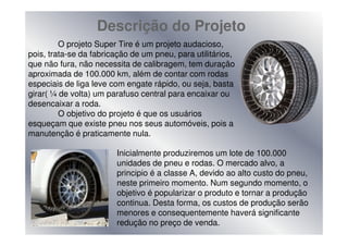 Descrição do Projeto
         O projeto Super Tire é um projeto audacioso,
pois, trata-se da fabricação de um pneu, para utilitários,
que não fura, não necessita de calibragem, tem duração
aproximada de 100.000 km, além de contar com rodas
especiais de liga leve com engate rápido, ou seja, basta
girar( ¼ de volta) um parafuso central para encaixar ou
desencaixar a roda.
         O objetivo do projeto é que os usuários
esqueçam que existe pneu nos seus automóveis, pois a
manutenção é praticamente nula.

                        Inicialmente produziremos um lote de 100.000
                        unidades de pneu e rodas. O mercado alvo, a
                        principio é a classe A, devido ao alto custo do pneu,
                        neste primeiro momento. Num segundo momento, o
                        objetivo é popularizar o produto e tornar a produção
                        continua. Desta forma, os custos de produção serão
                        menores e consequentemente haverá significante
                        redução no preço de venda.
 