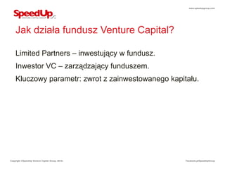 www.speedupgroup.com




    Jak działa fundusz Venture Capital?

    Limited Partners – inwestujący w fundusz.
    Inwestor VC – zarządzający funduszem.
    Kluczowy parametr: zwrot z zainwestowanego kapitału.




Copyright ©SpeedUp Venture Capital Group, 2012r.    Facebook.pl/SpeedUpGroup
 