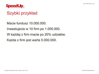 www.speedupgroup.com




    Szybki przykład

    Macie fundusz 10.000.000.
    Inwestujecie w 10 firm po 1.000.000.
    W każdej z firm macie po 20% udziałów.
    Każda z firm jest warta 5.000.000.




Copyright ©SpeedUp Venture Capital Group, 2012r.   Facebook.pl/SpeedUpGroup
 