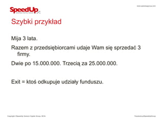 www.speedupgroup.com




    Szybki przykład

    Mija 3 lata.
    Razem z przedsiębiorcami udaje Wam się sprzedać 3
      firmy.
    Dwie po 15.000.000. Trzecią za 25.000.000.


    Exit = ktoś odkupuje udziały funduszu.




Copyright ©SpeedUp Venture Capital Group, 2012r.   Facebook.pl/SpeedUpGroup
 
