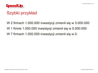 www.speedupgroup.com




    Szybki przykład

    W 2 firmach 1.000.000 inwestycji zmienił się w 3.000.000
    W 1 firmie 1.000.000 inwestycji zmienił się w 5.000.000
    W 7 firmach 1.000.000 inwestycji zmienił się w 0.




Copyright ©SpeedUp Venture Capital Group, 2012r.        Facebook.pl/SpeedUpGroup
 
