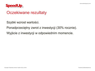 www.speedupgroup.com




    Oczekiwane rezultaty

    Szybki wzrost wartości.
    Ponadprzeciętny zwrot z inwestycji (30% rocznie).
    Wyjście z inwestycji w odpowiednim momencie.




Copyright ©SpeedUp Venture Capital Group, 2012r.        Facebook.pl/SpeedUpGroup
 