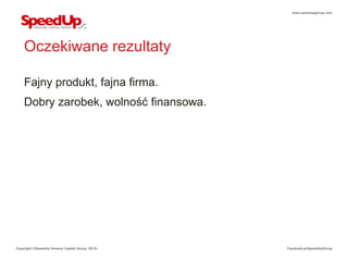 www.speedupgroup.com




    Oczekiwane rezultaty

    Fajny produkt, fajna firma.
    Dobry zarobek, wolność finansowa.




Copyright ©SpeedUp Venture Capital Group, 2012r.   Facebook.pl/SpeedUpGroup
 