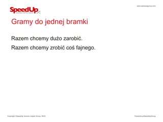 www.speedupgroup.com




    Gramy do jednej bramki

    Razem chcemy dużo zarobić.
    Razem chcemy zrobić coś fajnego.




Copyright ©SpeedUp Venture Capital Group, 2012r.   Facebook.pl/SpeedUpGroup
 