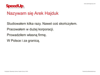 www.speedupgroup.com




    Nazywam się Arek Hajduk

    Studiowałem kilka razy. Nawet coś skończyłem.
    Pracowałem w dużej korporacji.
    Prowadziłem własną firmę.
    W Polsce i za granicą.




Copyright ©SpeedUp Venture Capital Group, 2012r.    Facebook.pl/SpeedUpGroup
 