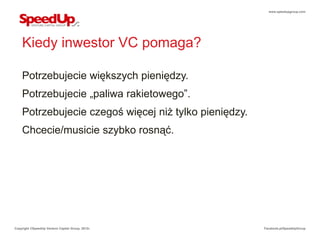 www.speedupgroup.com




    Kiedy inwestor VC pomaga?

    Potrzebujecie większych pieniędzy.
    Potrzebujecie „paliwa rakietowego”.
    Potrzebujecie czegoś więcej niż tylko pieniędzy.
    Chcecie/musicie szybko rosnąć.




Copyright ©SpeedUp Venture Capital Group, 2012r.       Facebook.pl/SpeedUpGroup
 