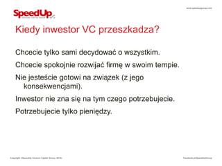 www.speedupgroup.com




    Kiedy inwestor VC przeszkadza?

    Chcecie tylko sami decydować o wszystkim.
    Chcecie spokojnie rozwijać firmę w swoim tempie.
    Nie jesteście gotowi na związek (z jego
      konsekwencjami).
    Inwestor nie zna się na tym czego potrzebujecie.
    Potrzebujecie tylko pieniędzy.




Copyright ©SpeedUp Venture Capital Group, 2012r.       Facebook.pl/SpeedUpGroup
 