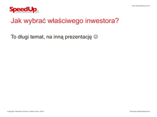 www.speedupgroup.com




    Jak wybrać właściwego inwestora?

    To długi temat, na inną prezentację 




Copyright ©SpeedUp Venture Capital Group, 2012r.   Facebook.pl/SpeedUpGroup
 