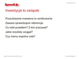 www.speedupgroup.com




    Inwestycja to związek

    Poszukiwanie inwestora to randkowanie.
    Zawsze sprawdzajcie referencje.
    Co robił przedtem? Z kim pracował?
    Jakie rezultaty osiągał?
    Czy mamy wspólne cele?




Copyright ©SpeedUp Venture Capital Group, 2012r.   Facebook.pl/SpeedUpGroup
 
