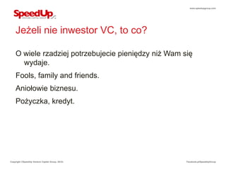 www.speedupgroup.com




    Jeżeli nie inwestor VC, to co?

    O wiele rzadziej potrzebujecie pieniędzy niż Wam się
      wydaje.
    Fools, family and friends.
    Aniołowie biznesu.
    Pożyczka, kredyt.




Copyright ©SpeedUp Venture Capital Group, 2012r.      Facebook.pl/SpeedUpGroup
 