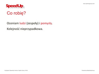 www.speedupgroup.com




    Co robię?

    Oceniam ludzi (zespoły) i pomysły.
    Kolejność nieprzypadkowa.




Copyright ©SpeedUp Venture Capital Group, 2012r.   Facebook.pl/SpeedUpGroup
 