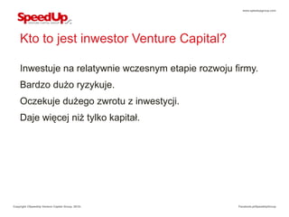 www.speedupgroup.com




    Kto to jest inwestor Venture Capital?

    Inwestuje na relatywnie wczesnym etapie rozwoju firmy.
    Bardzo dużo ryzykuje.
    Oczekuje dużego zwrotu z inwestycji.
    Daje więcej niż tylko kapitał.




Copyright ©SpeedUp Venture Capital Group, 2012r.     Facebook.pl/SpeedUpGroup
 