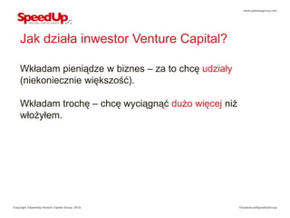 www.speedupgroup.com




    Jak działa inwestor Venture Capital?

    Wkładam pieniądze w biznes – za to chcę udziały
    (niekoniecznie większość).

    Wkładam trochę – chcę wyciągnąć dużo więcej niż
    włożyłem.




Copyright ©SpeedUp Venture Capital Group, 2012r.      Facebook.pl/SpeedUpGroup
 