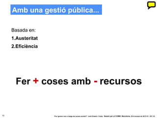 Amb una gestió pública...

     Basada en:
     1.Austeritat
     2.Eficiència




      Fer + coses amb - recursos


10                  ‘Puc ignorar com a metge les xarxes socials?’. Jordi Graells i Costa. Sessió per al COMB. Barcelona, 29 d’octubre de 2012 CC – BY 3.0
 