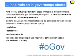... Inspirada en la governança oberta
     Amb les TIC actuals podem tenir accés immediat a molta informació
     i disposar d'entorns que faciliten la participació i la interacció entre la
     comunitat i els seus governants.
     Entrem, així, en un nou model relacional de generació de valor en què
     ciutadania, professionals i entitats han de
     -participar
     -col·laborar
     -ser transparents
     I aquests són els principis que inspiren el govern obert (open
     Government o oGov).




11                         ‘Puc ignorar com a metge les xarxes socials?’. Jordi Graells i Costa. Sessió per al COMB. Barcelona, 29 d’octubre de 2012 CC – BY 3.0
 