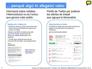 ... perquè algú hi afegeixi valor
     Informació sobre rodalies:                                                Perfils de Twitter per publicar
     l’Administració no és l’única                                             les ofertes de treball
     que genera valor públic                                                   que agrupa la Generalitat

      Rodalies.info – Rodalia.info                                                  Ofertes de feina via Twitter
      • Portal que ofereix en temps real la informació                              23 perfils de Twitter amb les ofertes de feina que
        sobre el servei de Rodalies que aporten els                                 publica el web del Servei d’Ocupació de
        usuaris via Twitter.                                                        Catalunya.
      • Basat en els RSS d’incidències del web                                      gencat.cat/feinaactiva/twitter
      gencat.cat/rodalies de les línies dels
      serveis de rodalies de Barcelona i de
      regionals.
      • També inclou l’estat del servei de les
      línies de FGC del Vallès i de Llobregat-Anoia.




                                  Desenvolupat per
                                  Pimpampum.net i
                                  Roger Melcior




16                                           ‘Puc ignorar com a metge les xarxes socials?’. Jordi Graells i Costa. Sessió per al COMB. Barcelona, 29 d’octubre de 2012 CC – BY 3.0
 