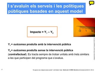 I s’avaluïn els serveis i les polítiques
     públiques basades en aquest model



                        Impacte = Y1 – Y0




                                                                                                                                                              measurement of the color © arquera CC-BY-2.0
     Y1 = outcomes produïts amb la intervenció pública

     Y0 = outcomes produïts sense la intervenció pública
     (contrafactual). Es tracta sempre de trobar unitats amb trets similars
     a les que participen del programa que s’avalua.



17                        ‘Puc ignorar com a metge les xarxes socials?’. Jordi Graells i Costa. Sessió per al COMB. Barcelona, 29 d’octubre de 2012 CC – BY 3.0
 