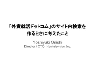 「外資就活ドットコム」のサイト内検索を
    作るときに考えたこと
         Yoshiyuki Onishi
   Director / CTO　Howtelevision, Inc.
 