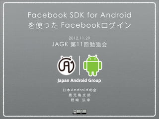 Facebook SDK for Android
を使った Facebookログイン
            2012.11.29
     JAGK 第11回勉強会




        ⽇日 本 A n d r o i d の 会
            ⿅鹿 児 島 ⽀支 部
             野崎 弘幸
 