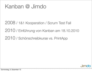 Kanban @ Jimdo
2008 / 1&1 Kooperation / Scrum Test Fail
2010 / Einführung von Kanban am 18.10.2010
2010 / Schönschreibkurse vs. PrintApp
Donnerstag, 6. Dezember 12
 