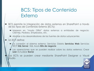 BCS: Tipos de Contenido
             Externo
 BCS permite la integración de datos externos en SharePoint a través
  de los Tipos de Contenido Externo (ECTs):
    Mapean en “modo ORM” datos externos a entidades de negocio:
     Clientes, Pedidos, Empleados, etc.
    Abstrae a los desarrolladores de las fuentes de datos subyacentes
 Un ECT define:
    La conexión al sistema externo: Servicios Odata Servicios Web Servicios
     WCF SQL Server SQL Azure BDs de negocio
    Las operaciones que se pueden realizar sobre los datos externos: Crear
     Leer Actualizar Borrar
 Los ECTs se pueden crear mediante SharePoint Designer o Visual
  Studio
 
