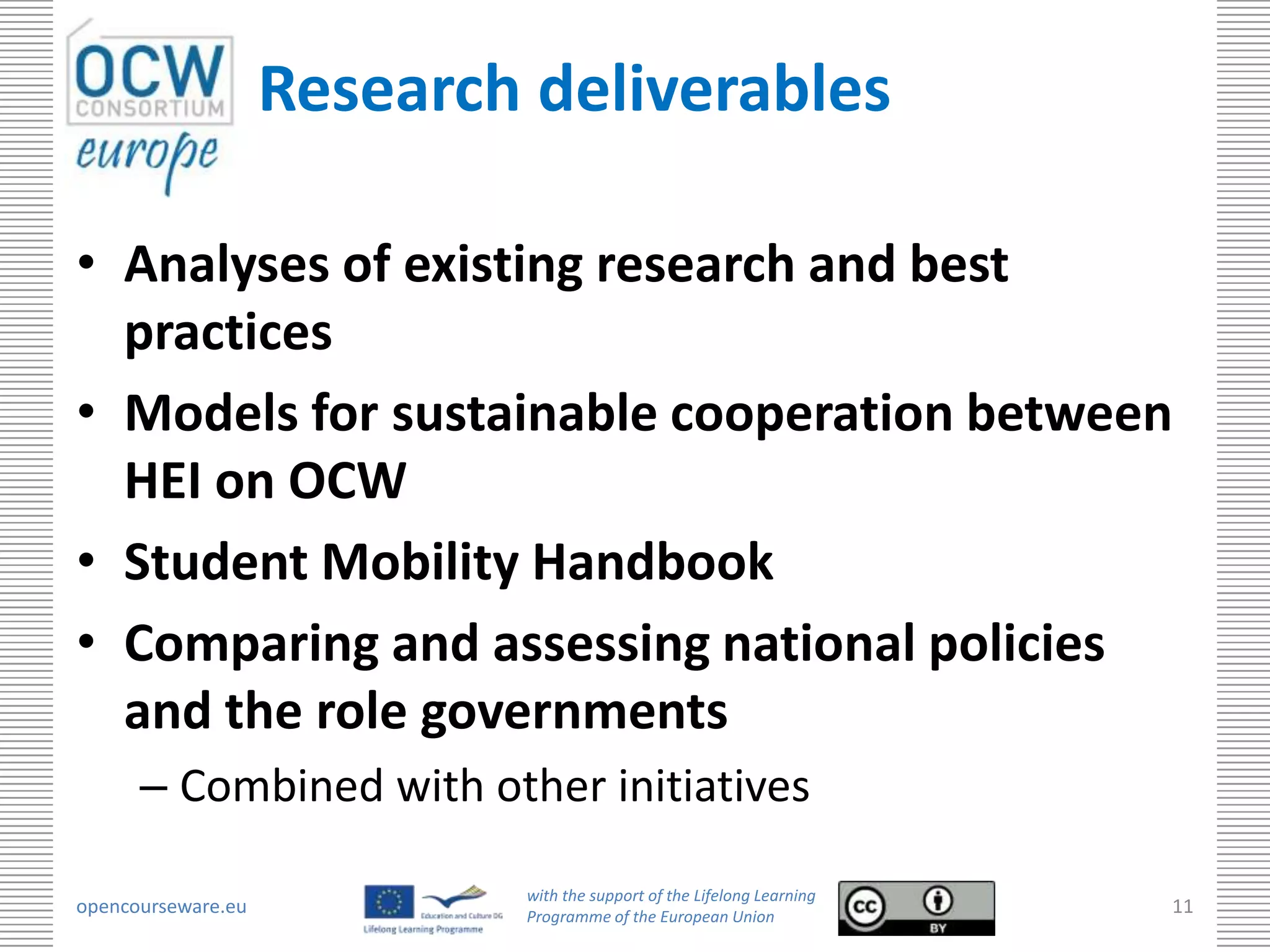 Research deliverables

• Analyses of existing research and best
  practices
• Models for sustainable cooperation between
  HEI on OCW
• Student Mobility Handbook
• Comparing and assessing national policies
  and the role governments
      – Combined with other initiatives

                            with the support of the Lifelong Learning
opencourseware.eu           Programme of the European Union
                                                                        11
 