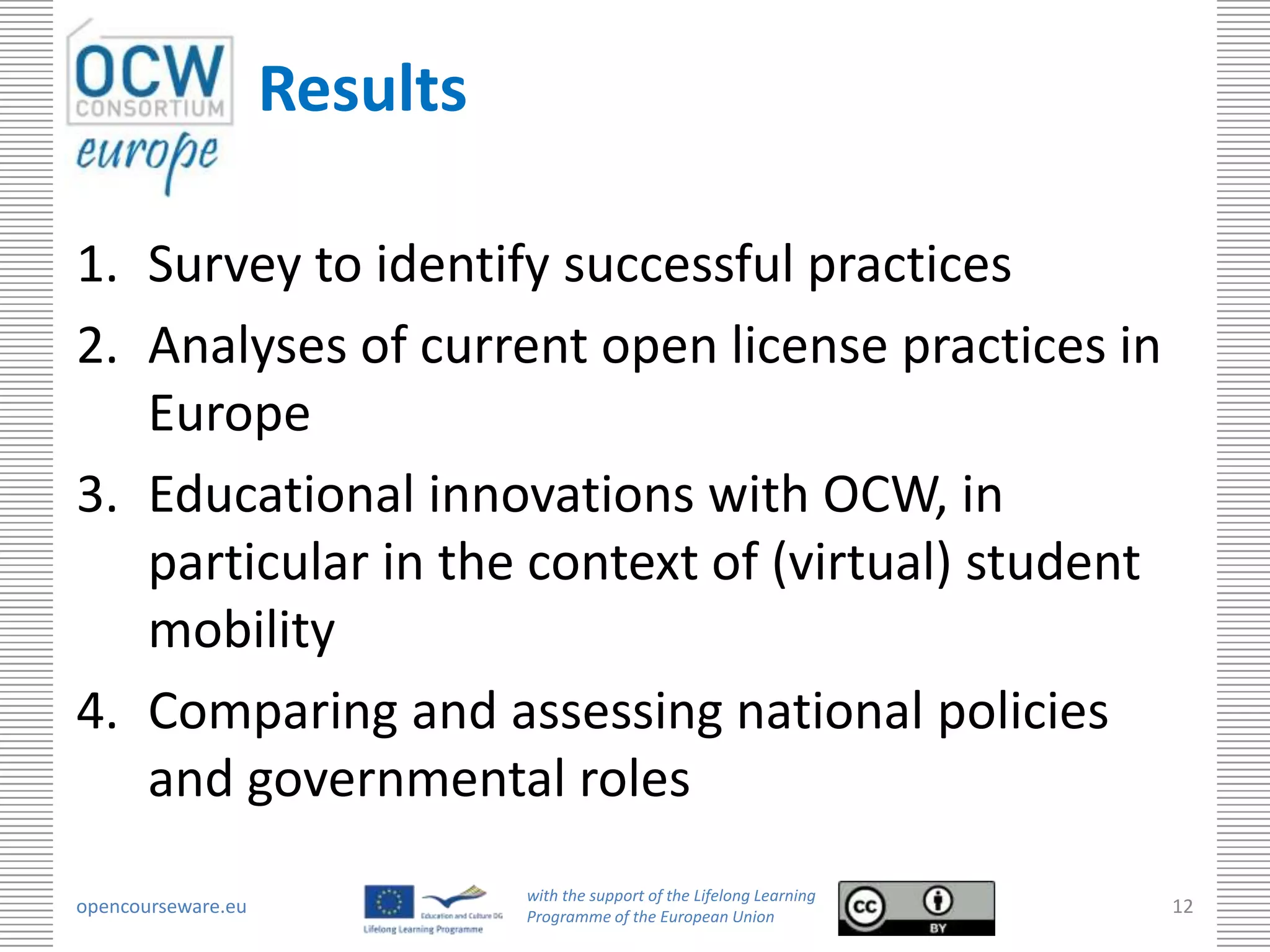 Results

1. Survey to identify successful practices
2. Analyses of current open license practices in
   Europe
3. Educational innovations with OCW, in
   particular in the context of (virtual) student
   mobility
4. Comparing and assessing national policies
   and governmental roles
                              with the support of the Lifelong Learning
opencourseware.eu             Programme of the European Union
                                                                          12
 