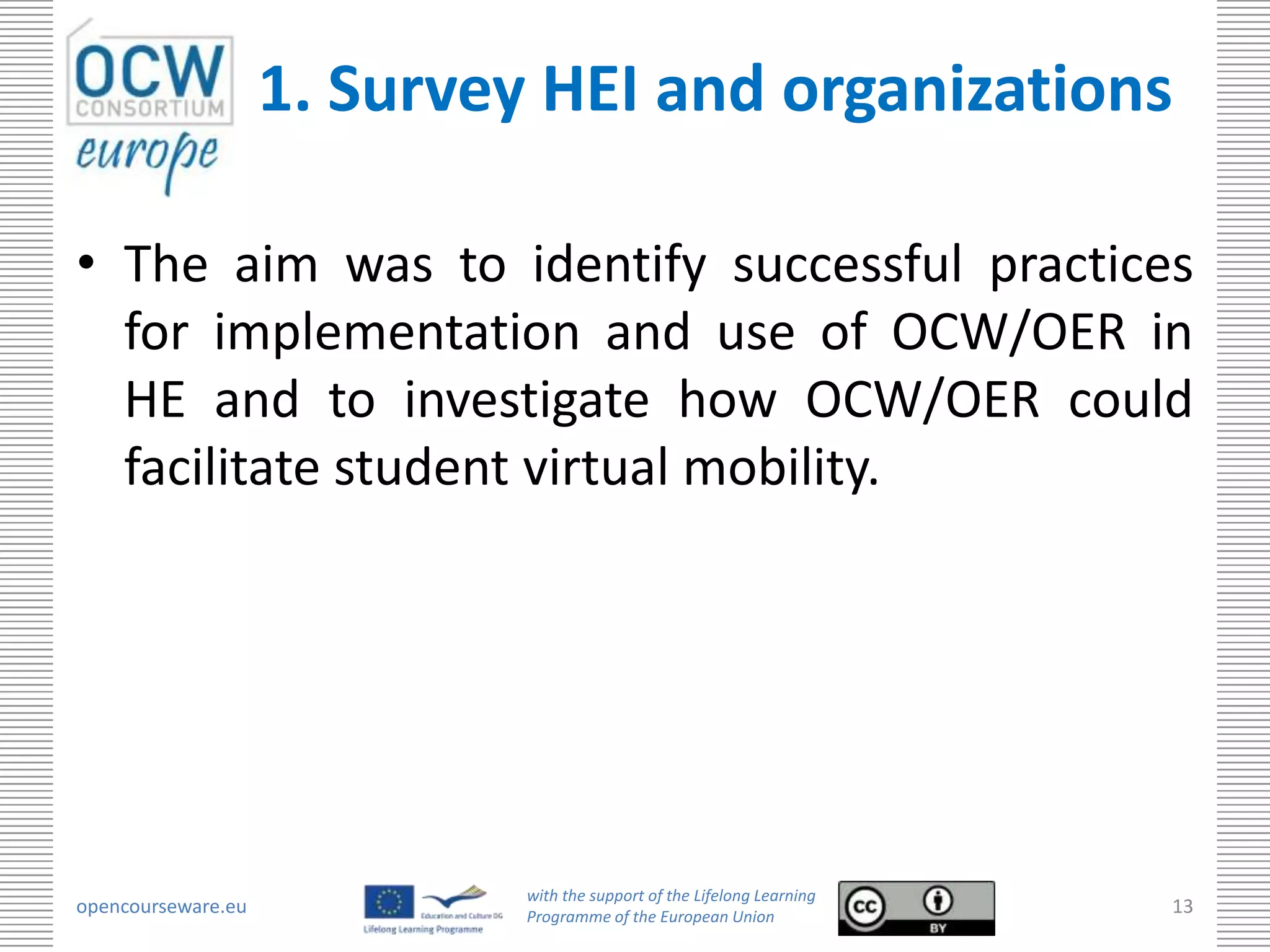 1. Survey HEI and organizations

• The aim was to identify successful practices
  for implementation and use of OCW/OER in
  HE and to investigate how OCW/OER could
  facilitate student virtual mobility.




                             with the support of the Lifelong Learning
opencourseware.eu            Programme of the European Union
                                                                         13
 