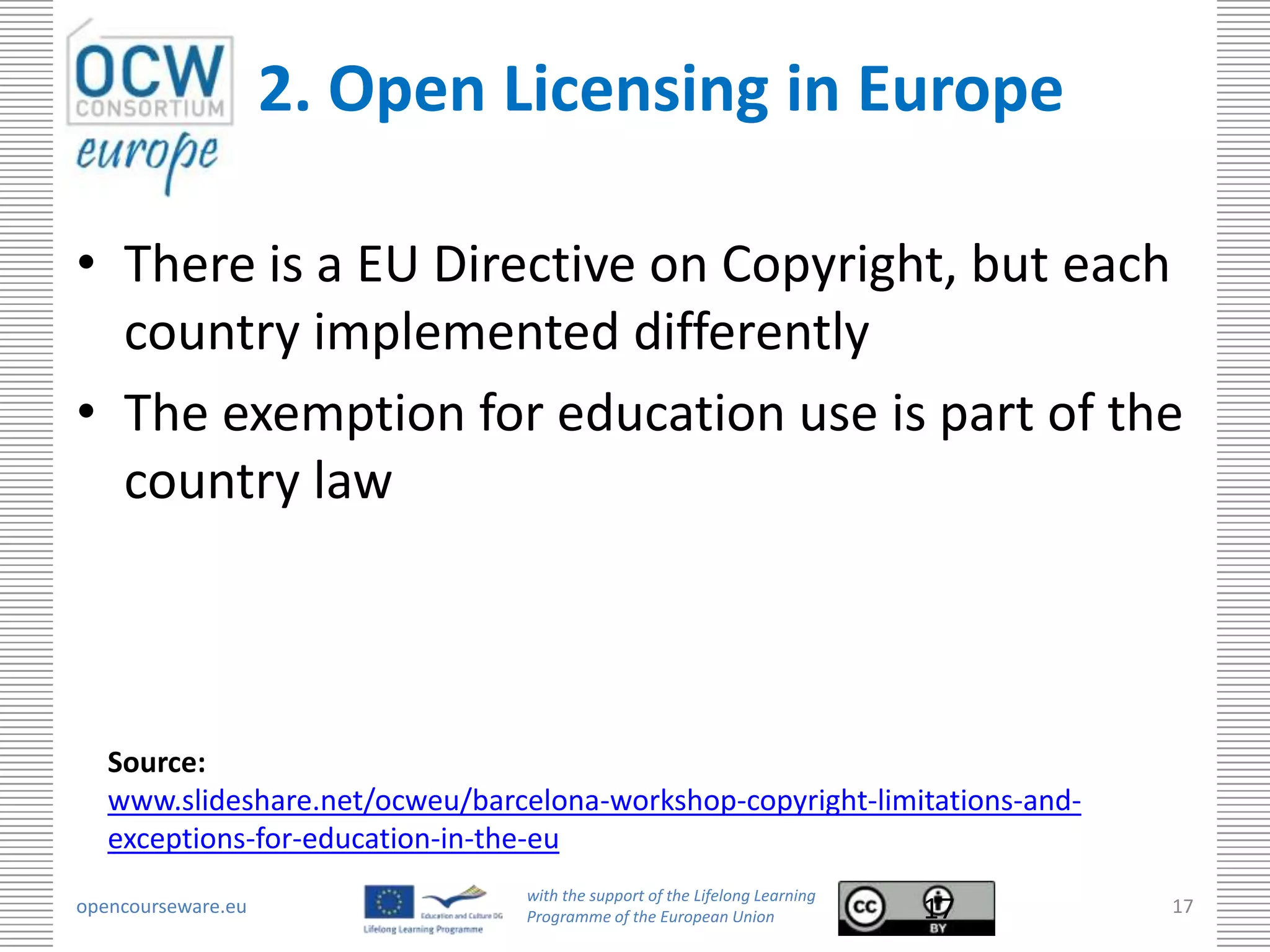 2. Open Licensing in Europe

• There is a EU Directive on Copyright, but each
  country implemented differently
• The exemption for education use is part of the
  country law



   Source:
   www.slideshare.net/ocweu/barcelona-workshop-copyright-limitations-and-
   exceptions-for-education-in-the-eu
                                 with the support of the Lifelong Learning
opencourseware.eu                Programme of the European Union             17   17
 