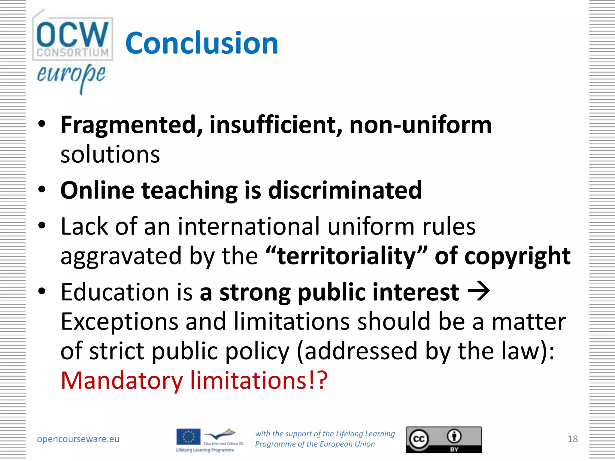 Conclusion

• Fragmented, insufficient, non-uniform
  solutions
• Online teaching is discriminated
• Lack of an international uniform rules
  aggravated by the “territoriality” of copyright
• Education is a strong public interest 
  Exceptions and limitations should be a matter
  of strict public policy (addressed by the law):
  Mandatory limitations!?
                            with the support of the Lifelong Learning
opencourseware.eu           Programme of the European Union
                                                                        18
 
